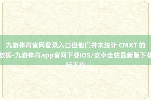 九游体育官网登录入口但他们并未统计 CMXT 的数据-九游体育app官网下载IOS/安卓全站最新版下载