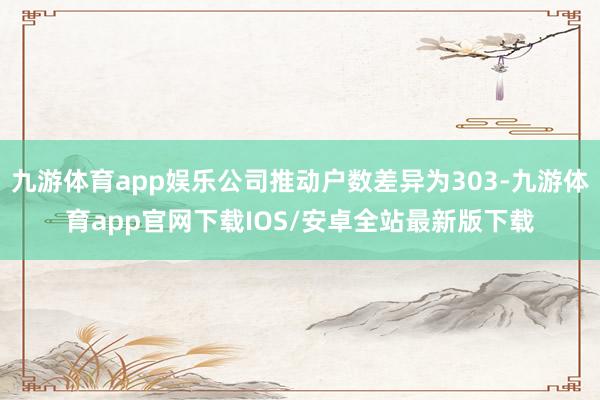 九游体育app娱乐公司推动户数差异为303-九游体育app官网下载IOS/安卓全站最新版下载