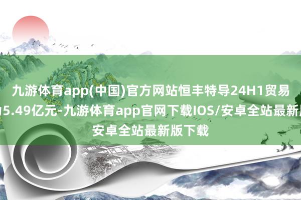 九游体育app(中国)官方网站恒丰特导24H1贸易收入为5.49亿元-九游体育app官网下载IOS/安卓全站最新版下载