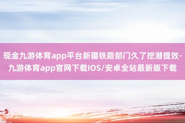 现金九游体育app平台新疆铁路部门久了挖潜提效-九游体育app官网下载IOS/安卓全站最新版下载
