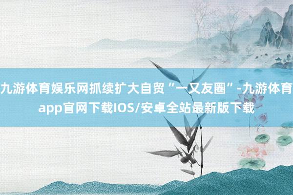 九游体育娱乐网抓续扩大自贸“一又友圈”-九游体育app官网下载IOS/安卓全站最新版下载