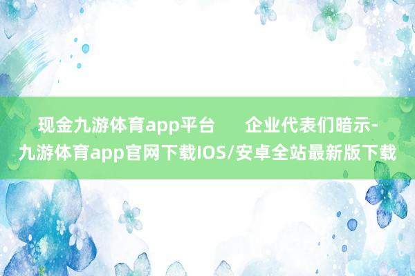 现金九游体育app平台 企业代表们暗示-九游体育app官网下载IOS/安卓全站最新版下载