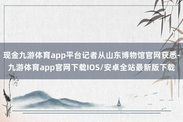现金九游体育app平台记者从山东博物馆官网获悉-九游体育app官网下载IOS/安卓全站最新版下载