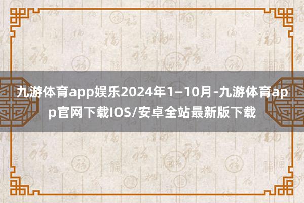 九游体育app娱乐2024年1—10月-九游体育app官网下载IOS/安卓全站最新版下载