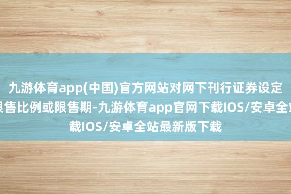 九游体育app(中国)官方网站对网下刊行证券设定不同档位的限售比例或限售期-九游体育app官网下载IOS/安卓全站最新版下载