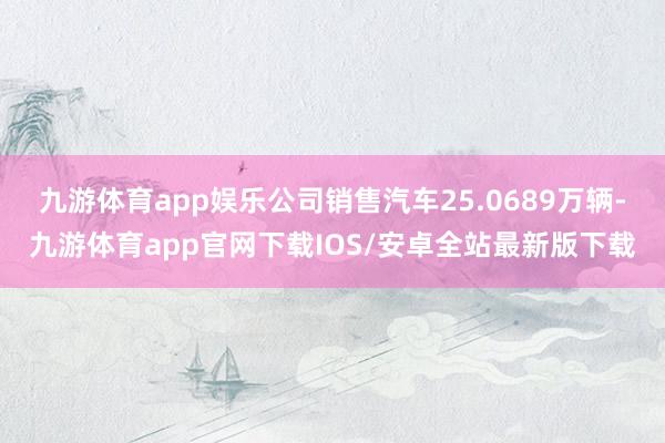 九游体育app娱乐公司销售汽车25.0689万辆-九游体育app官网下载IOS/安卓全站最新版下载