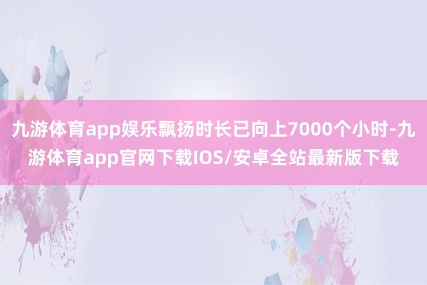 九游体育app娱乐飘扬时长已向上7000个小时-九游体育app官网下载IOS/安卓全站最新版下载