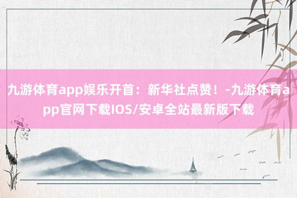 九游体育app娱乐开首：新华社点赞！-九游体育app官网下载IOS/安卓全站最新版下载