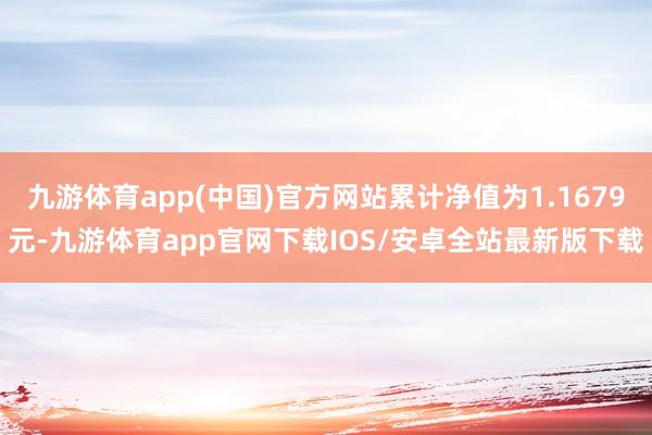 九游体育app(中国)官方网站累计净值为1.1679元-九游体育app官网下载IOS/安卓全站最新版下载