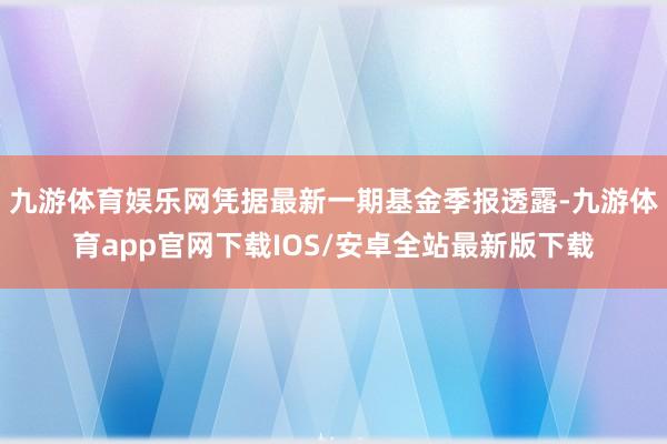九游体育娱乐网凭据最新一期基金季报透露-九游体育app官网下载IOS/安卓全站最新版下载