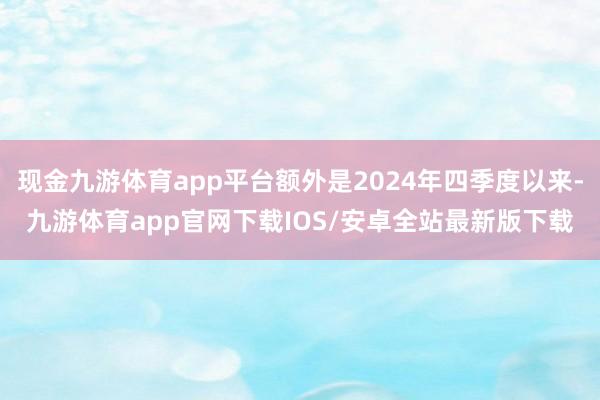 现金九游体育app平台额外是2024年四季度以来-九游体育app官网下载IOS/安卓全站最新版下载