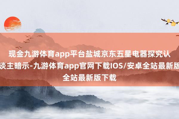 现金九游体育app平台　　盐城京东五星电器探究认真东谈主暗示-九游体育app官网下载IOS/安卓全站最新版下载
