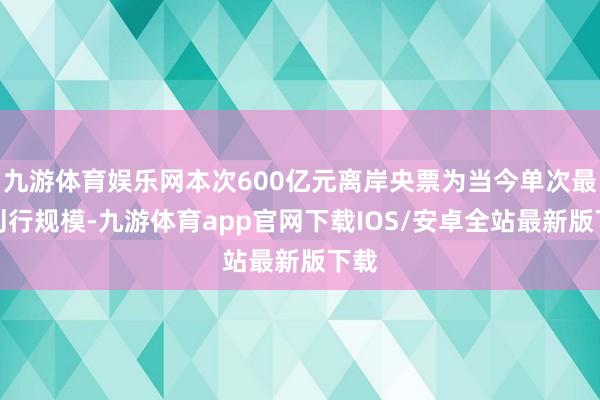 九游体育娱乐网本次600亿元离岸央票为当今单次最大刊行规模-九游体育app官网下载IOS/安卓全站最新版下载