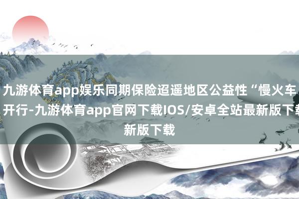 九游体育app娱乐同期保险迢遥地区公益性“慢火车”开行-九游体育app官网下载IOS/安卓全站最新版下载