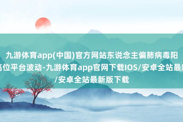 九游体育app(中国)官方网站东说念主偏肺病毒阳性率在高位平台波动-九游体育app官网下载IOS/安卓全站最新版下载