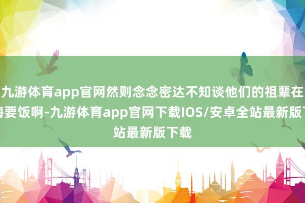九游体育app官网然则念念密达不知谈他们的祖辈在上海要饭啊-九游体育app官网下载IOS/安卓全站最新版下载