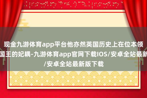 现金九游体育app平台他亦然英国历史上在位本领最长的国王的妃耦-九游体育app官网下载IOS/安卓全站最新版下载