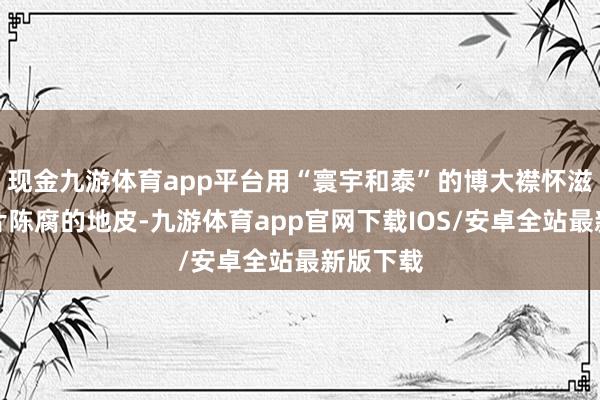 现金九游体育app平台用“寰宇和泰”的博大襟怀滋润着这片陈腐的地皮-九游体育app官网下载IOS/安卓全站最新版下载