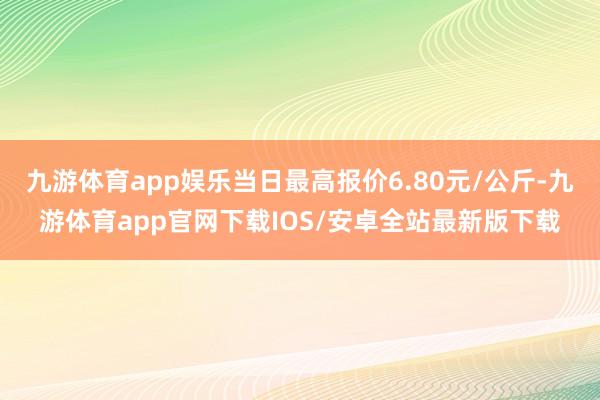 九游体育app娱乐当日最高报价6.80元/公斤-九游体育app官网下载IOS/安卓全站最新版下载