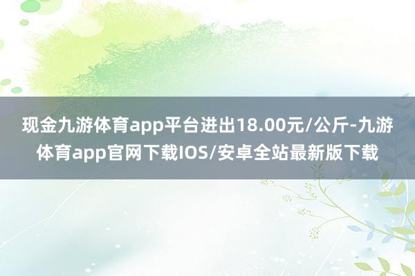 现金九游体育app平台进出18.00元/公斤-九游体育app官网下载IOS/安卓全站最新版下载