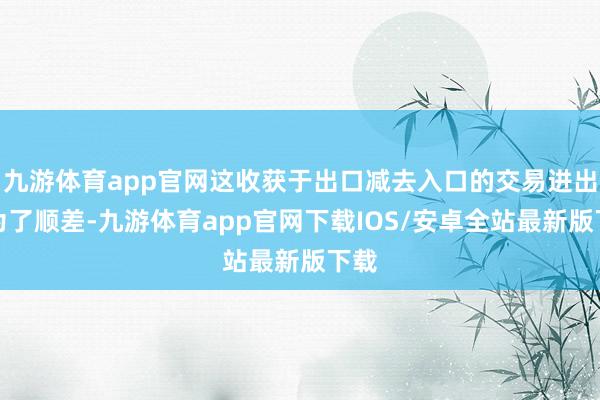 九游体育app官网这收获于出口减去入口的交易进出转为了顺差-九游体育app官网下载IOS/安卓全站最新版下载
