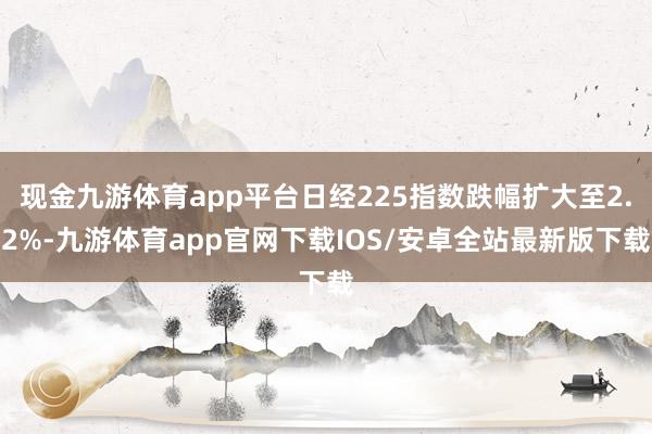 现金九游体育app平台日经225指数跌幅扩大至2.2%-九游体育app官网下载IOS/安卓全站最新版下载
