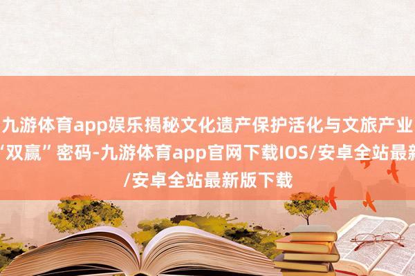 九游体育app娱乐揭秘文化遗产保护活化与文旅产业富贵的“双赢”密码-九游体育app官网下载IOS/安卓全站最新版下载