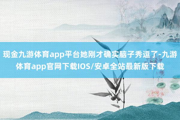现金九游体育app平台她刚才确实脑子秀逗了-九游体育app官网下载IOS/安卓全站最新版下载
