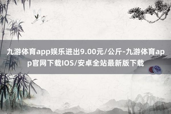 九游体育app娱乐进出9.00元/公斤-九游体育app官网下载IOS/安卓全站最新版下载