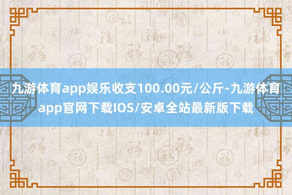 九游体育app娱乐收支100.00元/公斤-九游体育app官网下载IOS/安卓全站最新版下载