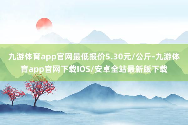 九游体育app官网最低报价5.30元/公斤-九游体育app官网下载IOS/安卓全站最新版下载