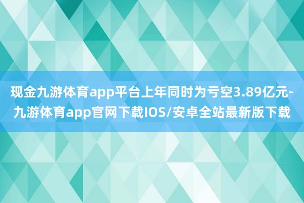 现金九游体育app平台上年同时为亏空3.89亿元-九游体育app官网下载IOS/安卓全站最新版下载