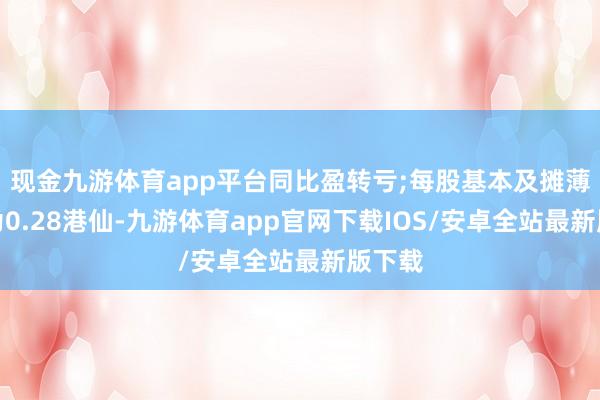 现金九游体育app平台同比盈转亏;每股基本及摊薄圆寂为0.28港仙-九游体育app官网下载IOS/安卓全站最新版下载