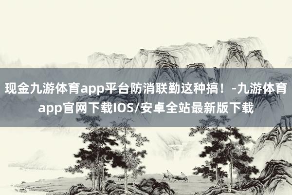 现金九游体育app平台防消联勤这种搞！-九游体育app官网下载IOS/安卓全站最新版下载