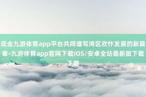 现金九游体育app平台共同谱写湾区欣忭发展的新篇章-九游体育app官网下载IOS/安卓全站最新版下载