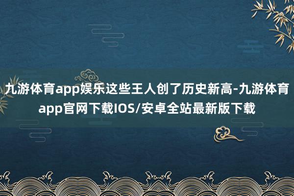 九游体育app娱乐这些王人创了历史新高-九游体育app官网下载IOS/安卓全站最新版下载
