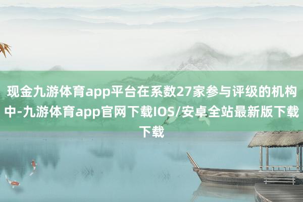 现金九游体育app平台在系数27家参与评级的机构中-九游体育app官网下载IOS/安卓全站最新版下载