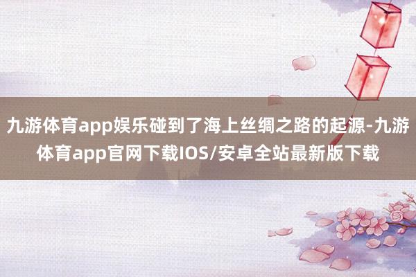 九游体育app娱乐碰到了海上丝绸之路的起源-九游体育app官网下载IOS/安卓全站最新版下载