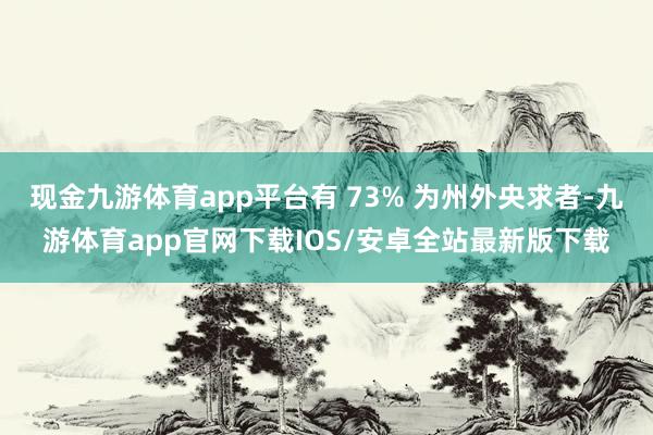 现金九游体育app平台有 73% 为州外央求者-九游体育app官网下载IOS/安卓全站最新版下载
