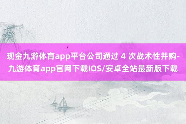 现金九游体育app平台公司通过 4 次战术性并购-九游体育app官网下载IOS/安卓全站最新版下载