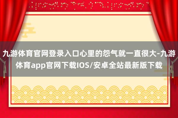 九游体育官网登录入口心里的怨气就一直很大-九游体育app官网下载IOS/安卓全站最新版下载