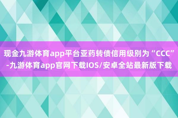 现金九游体育app平台亚药转债信用级别为“CCC”-九游体育app官网下载IOS/安卓全站最新版下载