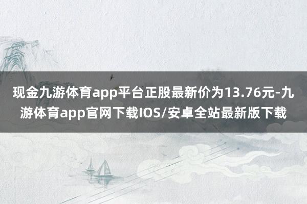 现金九游体育app平台正股最新价为13.76元-九游体育app官网下载IOS/安卓全站最新版下载