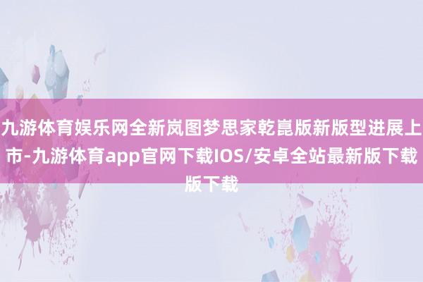 九游体育娱乐网全新岚图梦思家乾崑版新版型进展上市-九游体育app官网下载IOS/安卓全站最新版下载