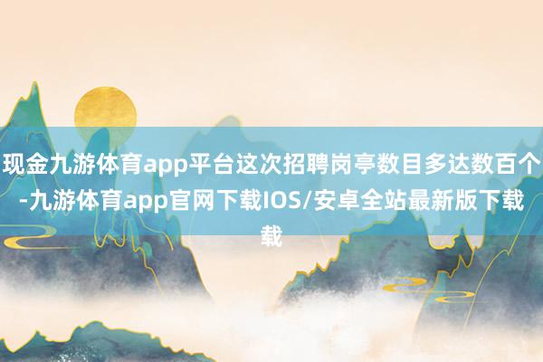 现金九游体育app平台这次招聘岗亭数目多达数百个-九游体育app官网下载IOS/安卓全站最新版下载