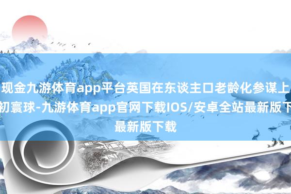 现金九游体育app平台英国在东谈主口老龄化参谋上最初寰球-九游体育app官网下载IOS/安卓全站最新版下载