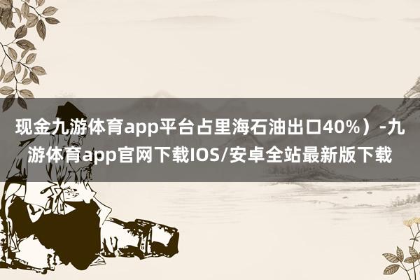 现金九游体育app平台占里海石油出口40%)-九游体育app官网下载IOS/安卓全站最新版下载