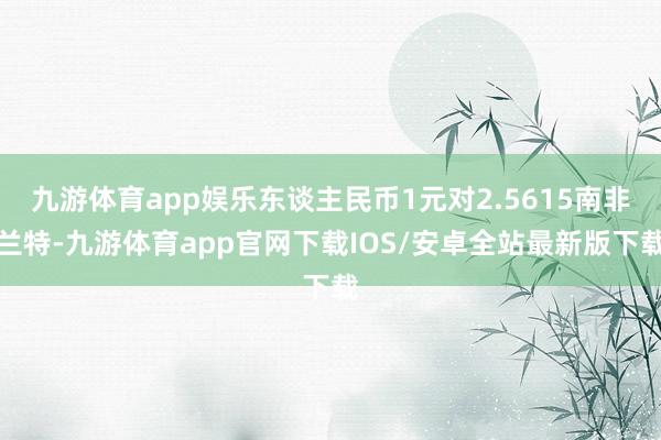 九游体育app娱乐东谈主民币1元对2.5615南非兰特-九游体育app官网下载IOS/安卓全站最新版下载
