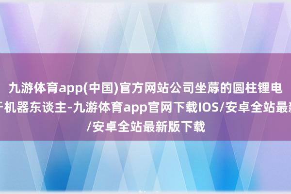 九游体育app(中国)官方网站公司坐蓐的圆柱锂电板适用于机器东谈主-九游体育app官网下载IOS/安卓全站最新版下载
