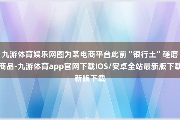 九游体育娱乐网图为某电商平台此前“银行土”磋磨商品-九游体育app官网下载IOS/安卓全站最新版下载